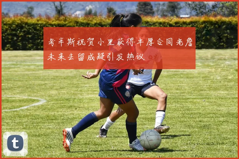 考辛斯祝贺小里获得丰厚合同老詹未来去留成疑引发热议