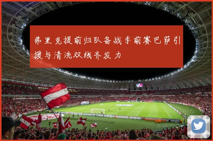 弗里克提前归队备战季前赛巴萨引援与清洗双线齐发力