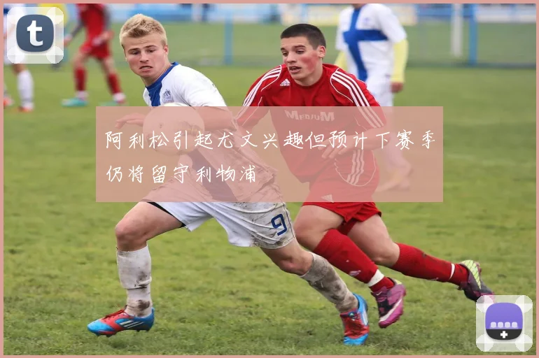 阿利松引起尤文兴趣但预计下赛季仍将留守利物浦