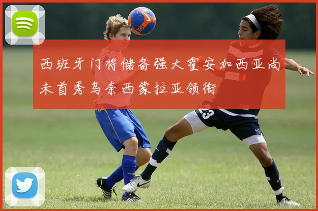 西班牙门将储备强大霍安加西亚尚未首秀乌奈西蒙拉亚领衔