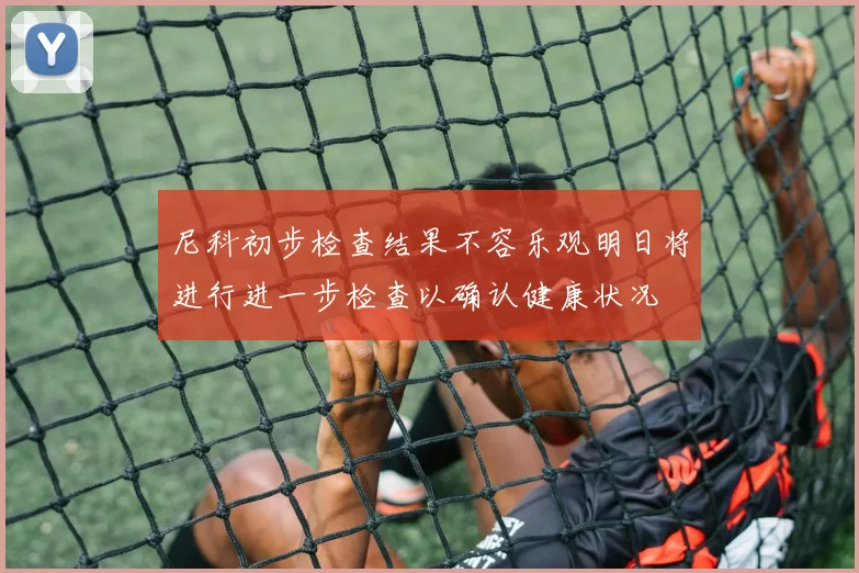 尼科初步检查结果不容乐观明日将进行进一步检查以确认健康状况