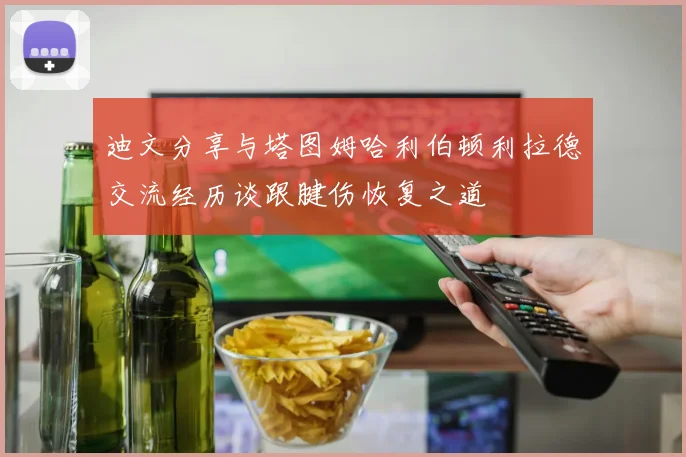 迪文分享与塔图姆哈利伯顿利拉德交流经历谈跟腱伤恢复之道