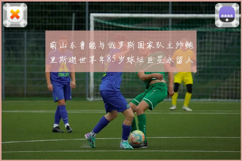 前山东鲁能与俄罗斯国家队主帅鲍里斯逝世享年85岁球坛巨星永留人间