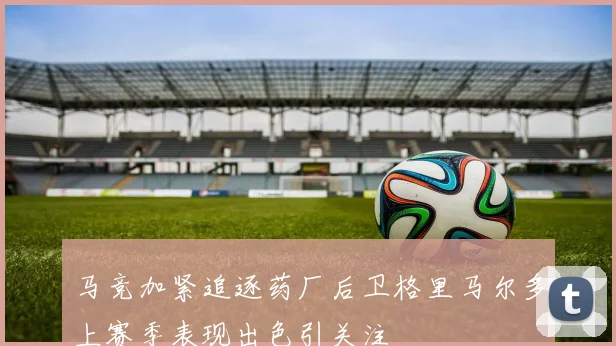 马竞加紧追逐药厂后卫格里马尔多上赛季表现出色引关注