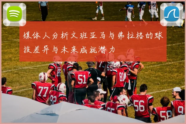 媒体人分析文班亚马与弗拉格的球技差异与未来成就潜力