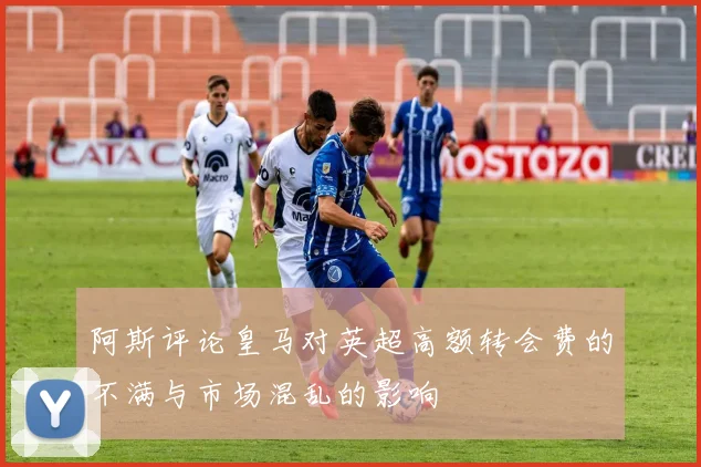 阿斯评论皇马对英超高额转会费的不满与市场混乱的影响