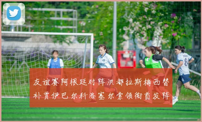 友谊赛阿根廷对阵洪都拉斯梅西替补贾伊巴尔科洛塞尔索领衔首发阵容