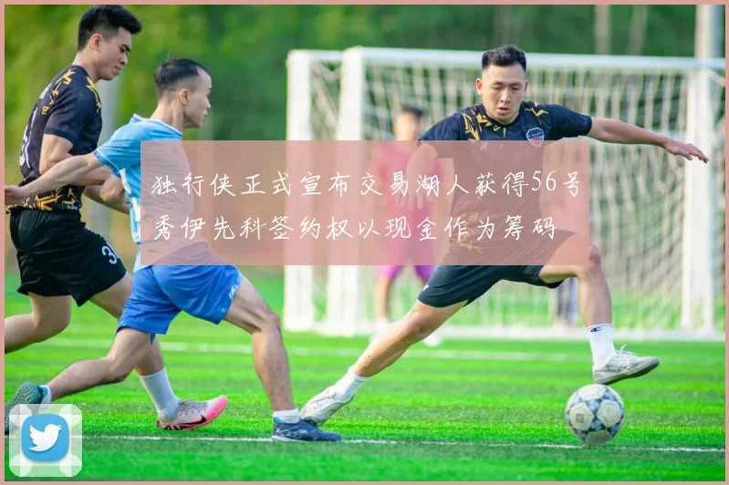 独行侠正式宣布交易湖人获得56号秀伊先科签约权以现金作为筹码