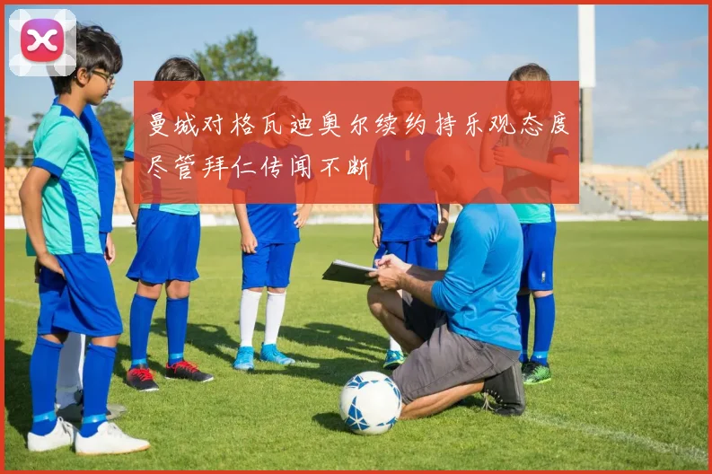 曼城对格瓦迪奥尔续约持乐观态度尽管拜仁传闻不断