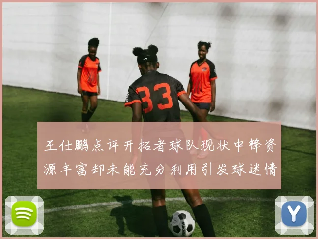 王仕鹏点评开拓者球队现状中锋资源丰富却未能充分利用引发球迷情感交织