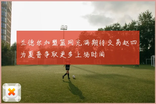 兰德尔加盟篮网充满期待交易赵四为夏普争取更多上场时间