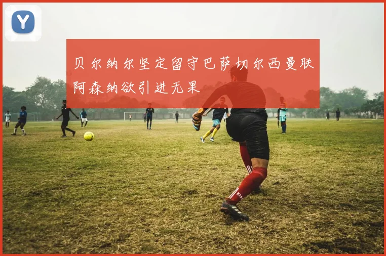贝尔纳尔坚定留守巴萨切尔西曼联阿森纳欲引进无果