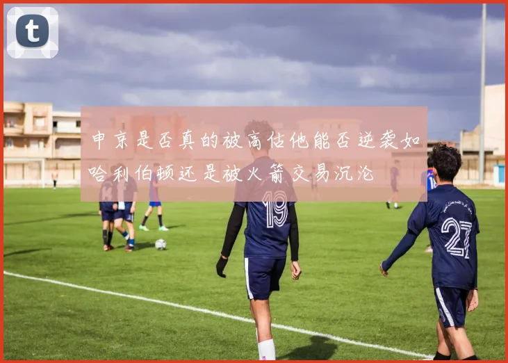 申京是否真的被高估他能否逆袭如哈利伯顿还是被火箭交易沉沦