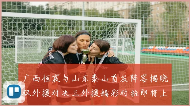 广西恒宸与山东泰山首发阵容揭晓双外援对决三外援精彩对抗即将上演