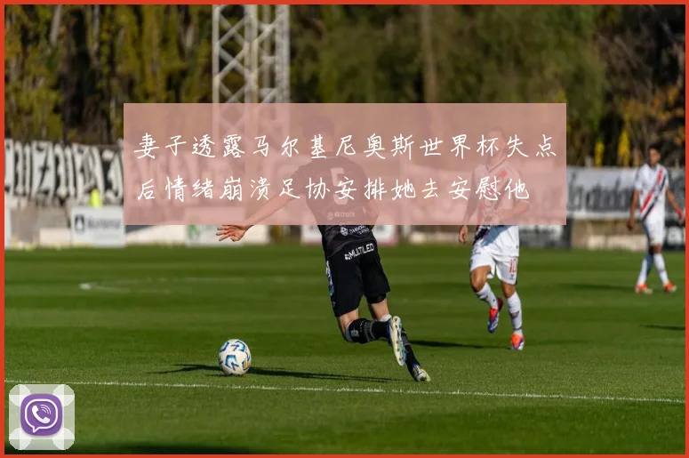 妻子透露马尔基尼奥斯世界杯失点后情绪崩溃足协安排她去安慰他