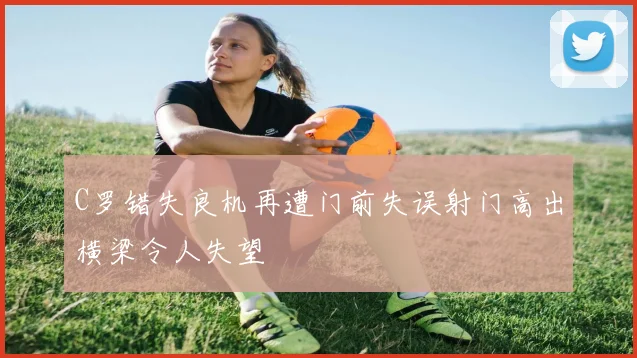 C罗错失良机再遭门前失误射门高出横梁令人失望