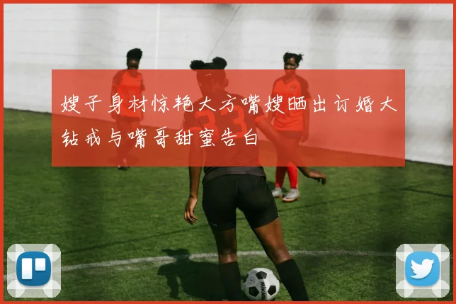 嫂子身材惊艳大方嘴嫂晒出订婚大钻戒与嘴哥甜蜜告白