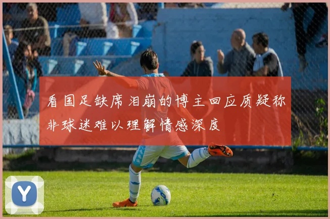 看国足缺席泪崩的博主回应质疑称非球迷难以理解情感深度