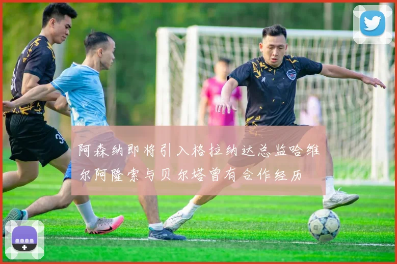 阿森纳即将引入格拉纳达总监哈维尔阿隆索与贝尔塔曾有合作经历