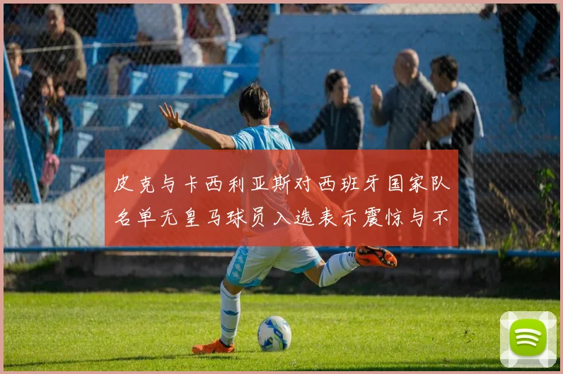 皮克与卡西利亚斯对西班牙国家队名单无皇马球员入选表示震惊与不解
