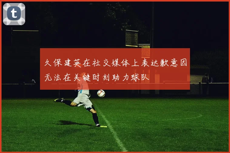 久保建英在社交媒体上表达歉意因无法在关键时刻助力球队