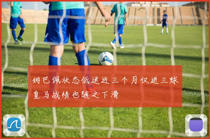 姆巴佩状态低迷近三个月仅进三球皇马战绩也随之下滑