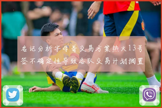 名记分析字母哥交易方案热火13号签不确定性导致各队交易计划搁置