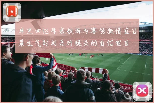 库里回忆母亲教诲与赛场激情直言最生气时刻是对镜头的自信宣言